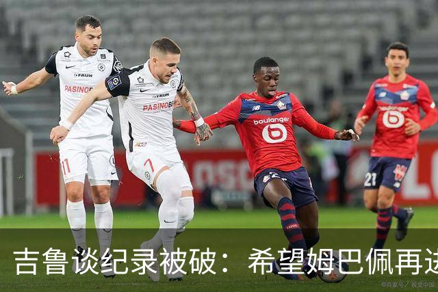吉鲁谈纪录被破：希望姆巴佩再进50个球，从而大幅超越100球大关