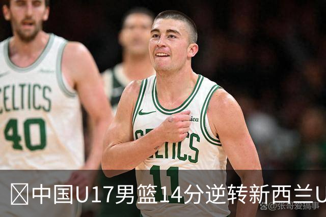 🏀中国U17男篮14分逆转新西兰U17男篮 张淳智24分 陈昱休11中2